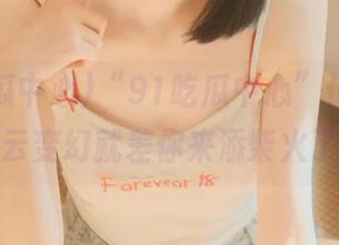 “91吃瓜中心”传送门，风云变幻就差你来添柴火了！