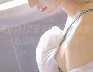 灵感来自最新瓜皮新闻，九一吃瓜网说的都是实话？