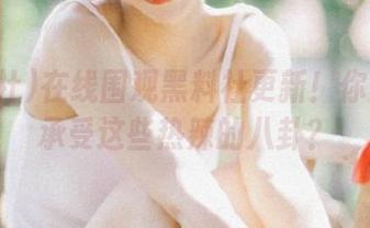 在线围观黑料社更新！你确定能承受这些热辣的八卦？